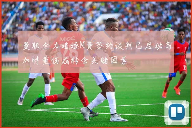 曼联全力追逐M费签约谈判已启动乌加特重伤成转会关键因素