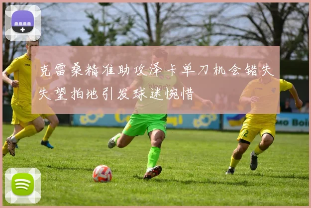 克雷桑精准助攻泽卡单刀机会错失失望拍地引发球迷惋惜