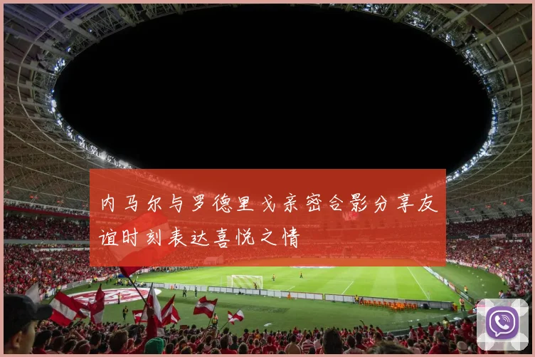 内马尔与罗德里戈亲密合影分享友谊时刻表达喜悦之情