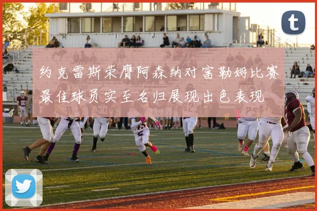 约克雷斯荣膺阿森纳对富勒姆比赛最佳球员实至名归展现出色表现