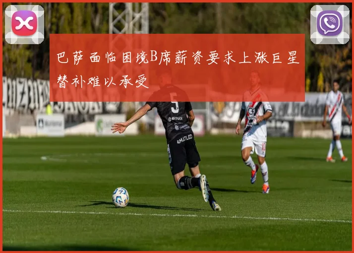 巴萨面临困境B席薪资要求上涨巨星替补难以承受