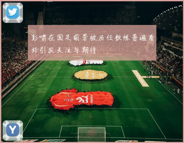 彭啸在国足前景被历任教练普遍看好引发关注与期待
