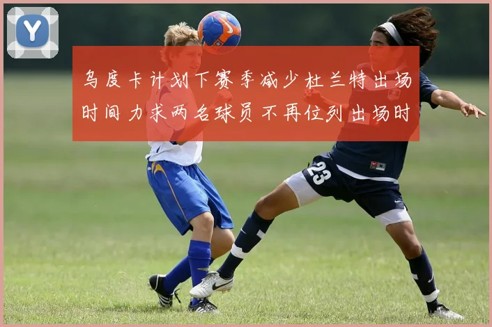 乌度卡计划下赛季减少杜兰特出场时间力求两名球员不再位列出场时间前五