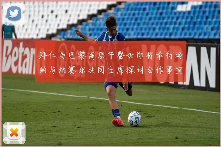 拜仁与巴黎高层午餐会即将举行海纳与纳赛尔共同出席探讨合作事宜