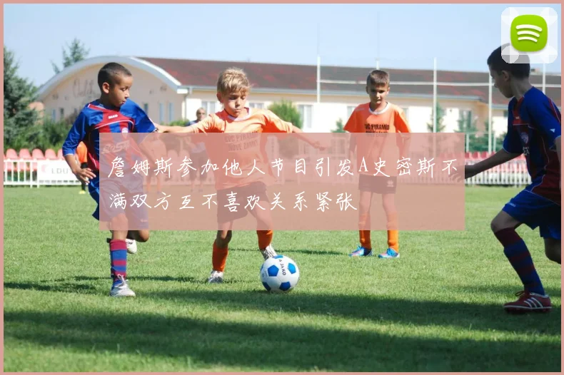 詹姆斯参加他人节目引发A史密斯不满双方互不喜欢关系紧张