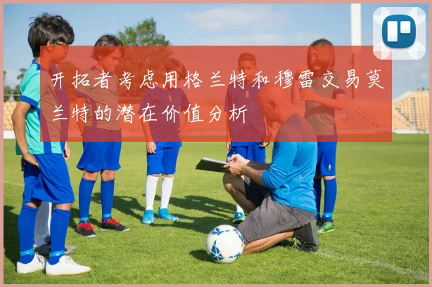 开拓者考虑用格兰特和穆雷交易莫兰特的潜在价值分析