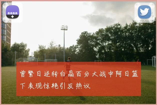 曾繁日逆转白晶百分大战中阿日篮下表现惊艳引发热议