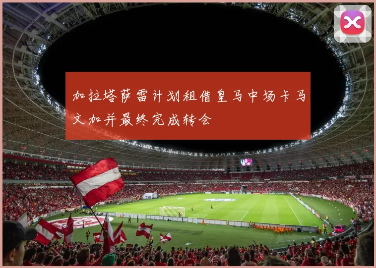 加拉塔萨雷计划租借皇马中场卡马文加并最终完成转会