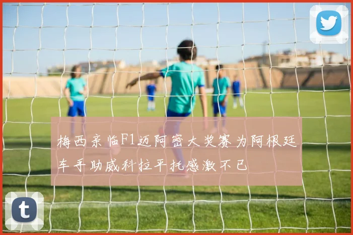 梅西亲临F1迈阿密大奖赛为阿根廷车手助威科拉平托感激不已