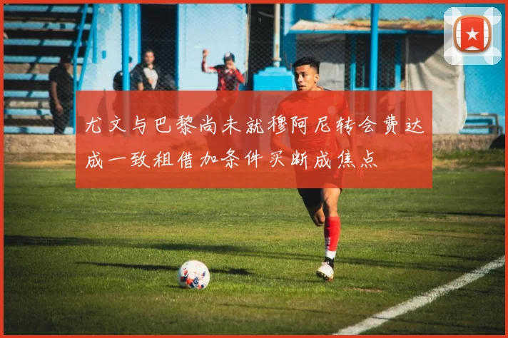 尤文与巴黎尚未就穆阿尼转会费达成一致租借加条件买断成焦点