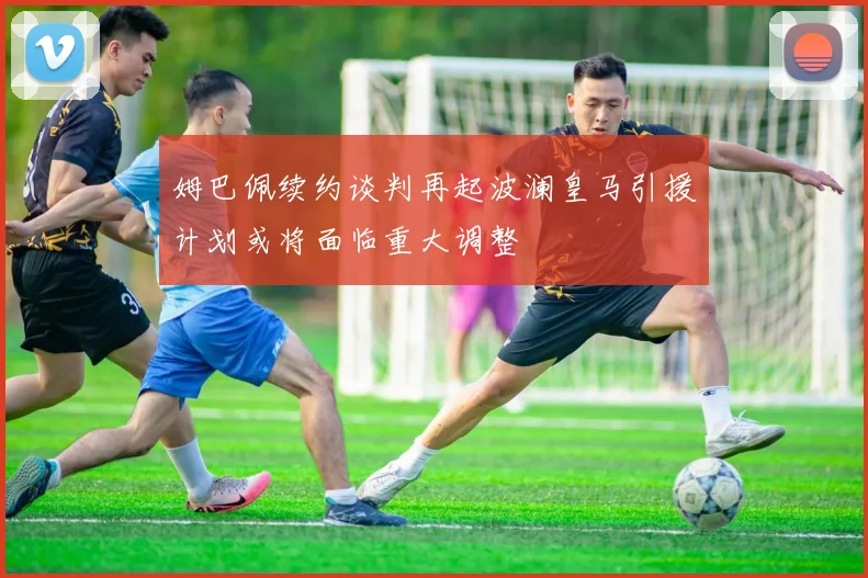 姆巴佩续约谈判再起波澜皇马引援计划或将面临重大调整