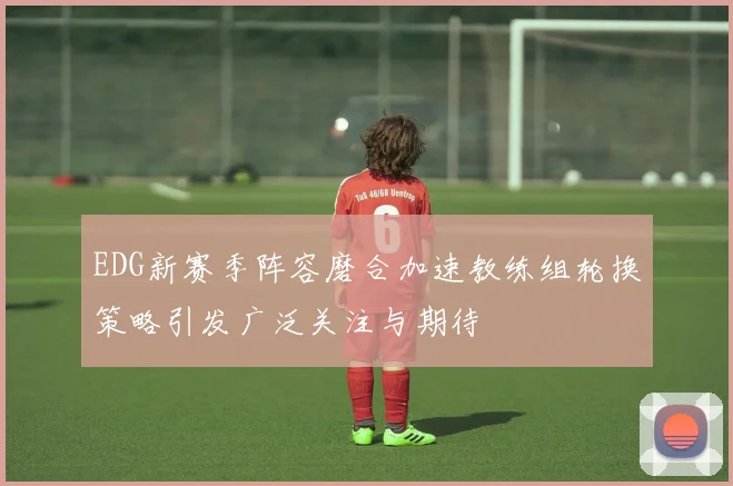 EDG新赛季阵容磨合加速教练组轮换策略引发广泛关注与期待