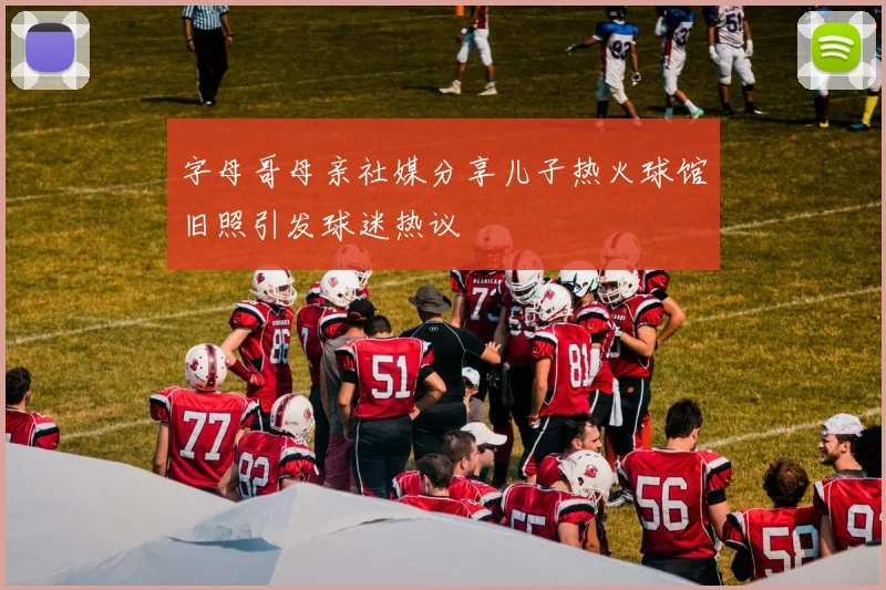 字母哥母亲社媒分享儿子热火球馆旧照引发球迷热议