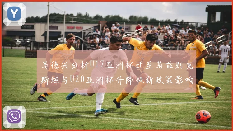 马德兴分析U17亚洲杯迁至乌兹别克斯坦与U20亚洲杯升降级新政策影响