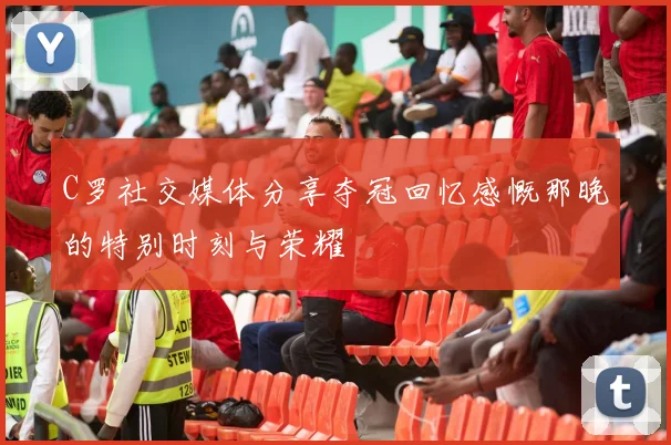 C罗社交媒体分享夺冠回忆感慨那晚的特别时刻与荣耀