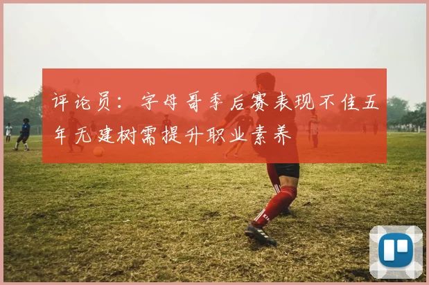 评论员：字母哥季后赛表现不佳五年无建树需提升职业素养