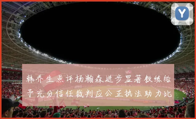 韩乔生点评杨瀚森进步显著教练给予充分信任裁判应公正执法助力比赛发展