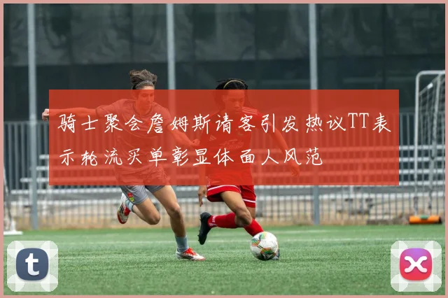 骑士聚会詹姆斯请客引发热议TT表示轮流买单彰显体面人风范