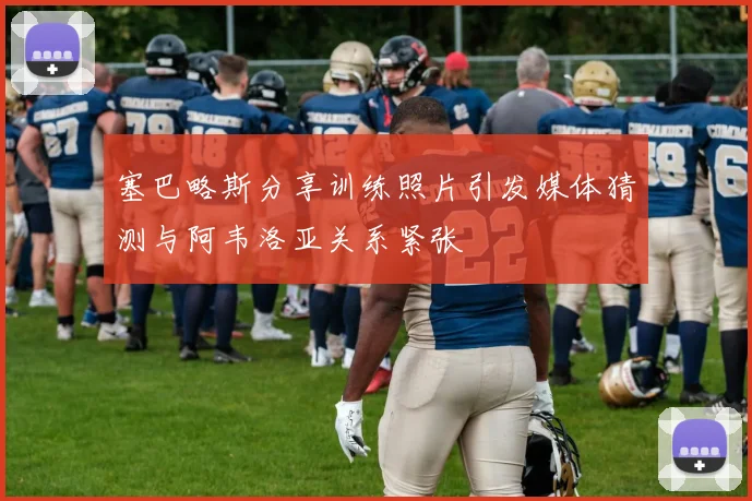 塞巴略斯分享训练照片引发媒体猜测与阿韦洛亚关系紧张