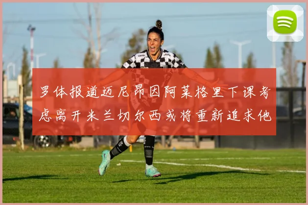 罗体报道迈尼昂因阿莱格里下课考虑离开米兰切尔西或将重新追求他