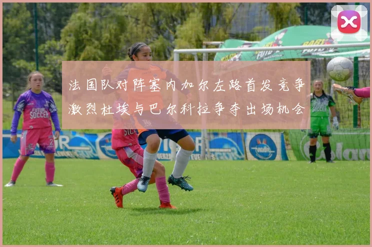 法国队对阵塞内加尔左路首发竞争激烈杜埃与巴尔科拉争夺出场机会