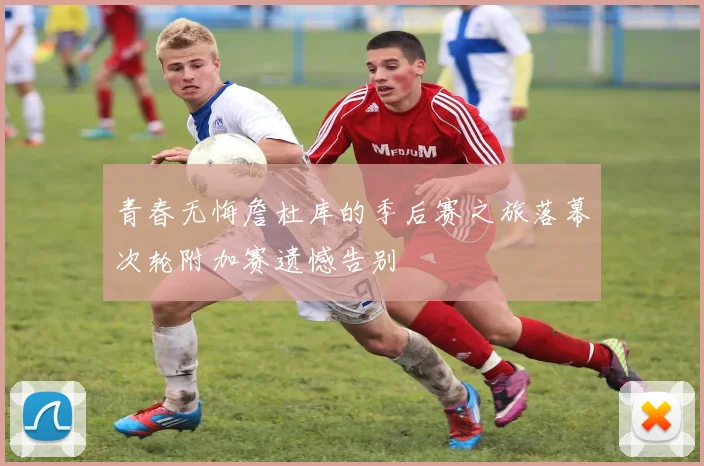 青春无悔詹杜库的季后赛之旅落幕次轮附加赛遗憾告别