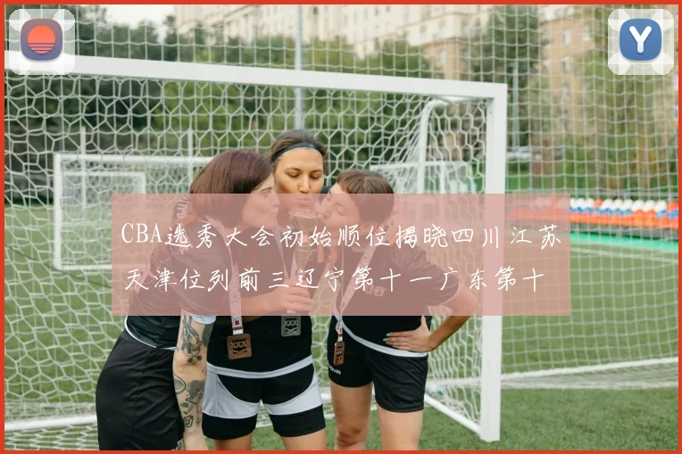 CBA选秀大会初始顺位揭晓四川江苏天津位列前三辽宁第十一广东第十六