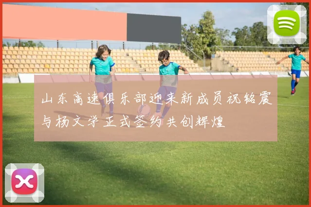 山东高速俱乐部迎来新成员祝铭震与杨文学正式签约共创辉煌