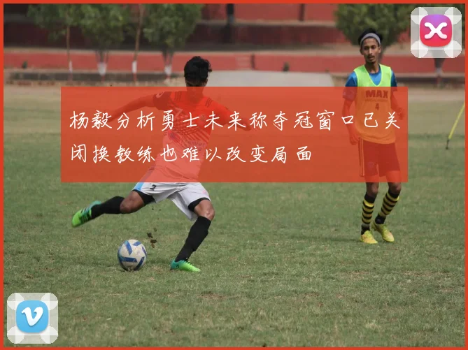 杨毅分析勇士未来称夺冠窗口已关闭换教练也难以改变局面