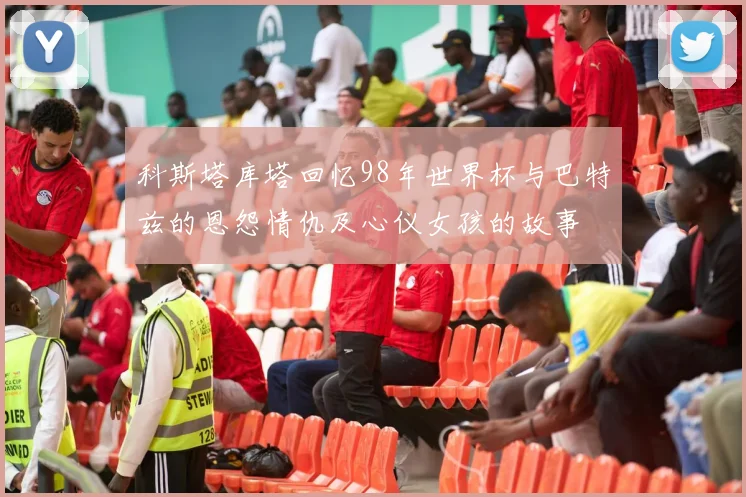 科斯塔库塔回忆98年世界杯与巴特兹的恩怨情仇及心仪女孩的故事