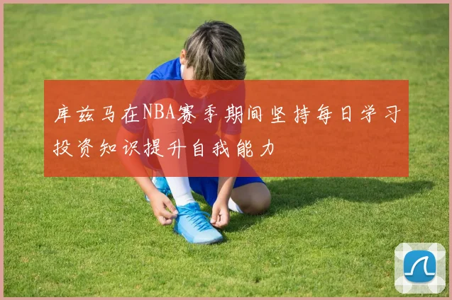 库兹马在NBA赛季期间坚持每日学习投资知识提升自我能力