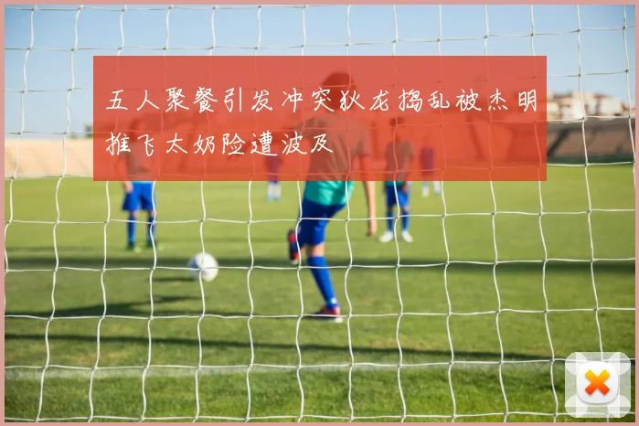 五人聚餐引发冲突狄龙捣乱被杰明推飞太奶险遭波及