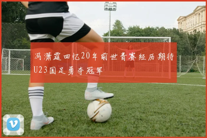 冯潇霆回忆20年前世青赛经历期待U23国足勇夺冠军