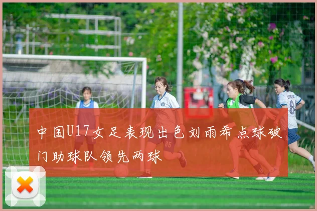 中国U17女足表现出色刘雨希点球破门助球队领先两球