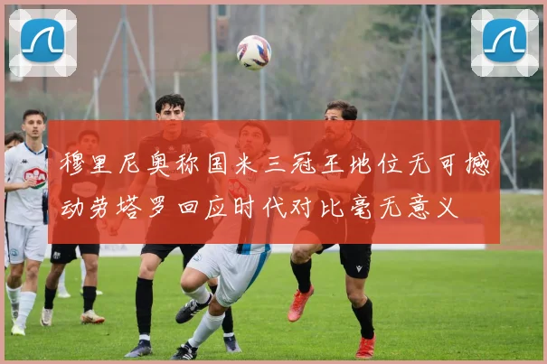 穆里尼奥称国米三冠王地位无可撼动劳塔罗回应时代对比毫无意义