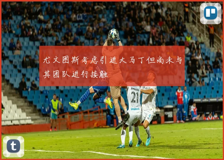尤文图斯考虑引进大马丁但尚未与其团队进行接触