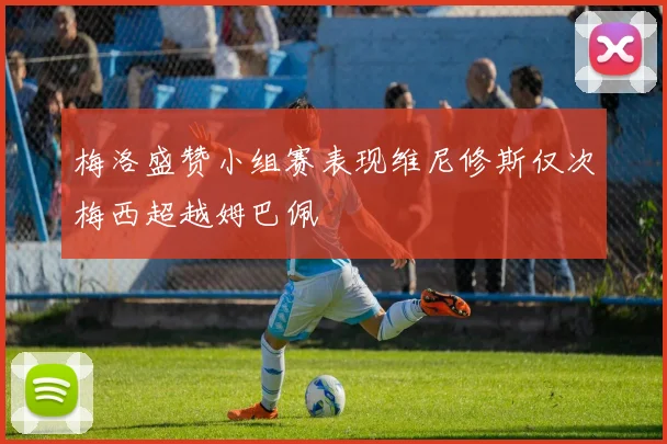 梅洛盛赞小组赛表现维尼修斯仅次梅西超越姆巴佩