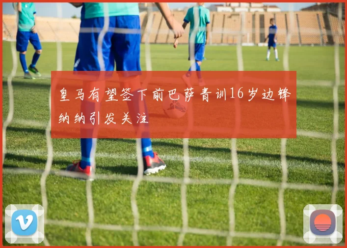 皇马有望签下前巴萨青训16岁边锋纳纳引发关注